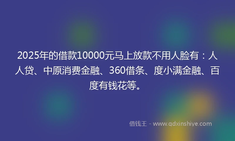 2025年的借款10000元马上放款不用人脸有：人人贷、中原消费金融、360借条、度小满金融、百度有钱花等。