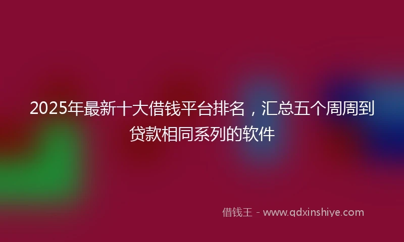 2025年最新十大借钱平台排名，汇总五个周周到贷款相同系列的软件