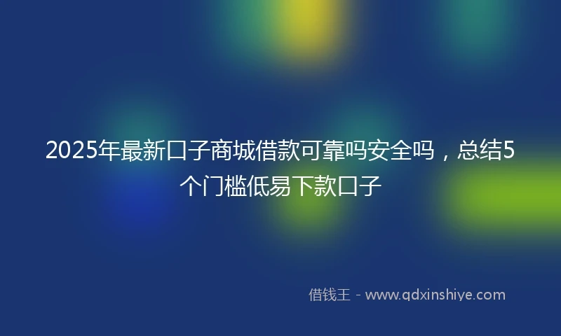 2025年最新口子商城借款可靠吗安全吗，总结5个门槛低易下款口子