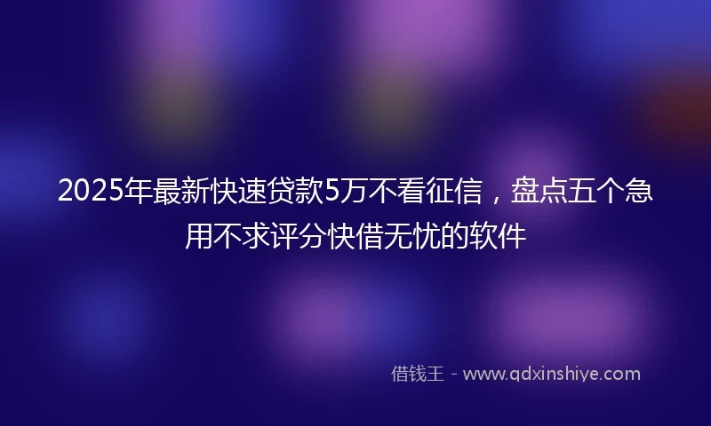 2025年最新快速贷款5万不看征信，盘点五个急用不求评分快借无忧的软件