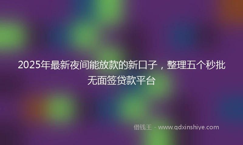 2025年最新夜间能放款的新口子，整理五个秒批无面签贷款平台