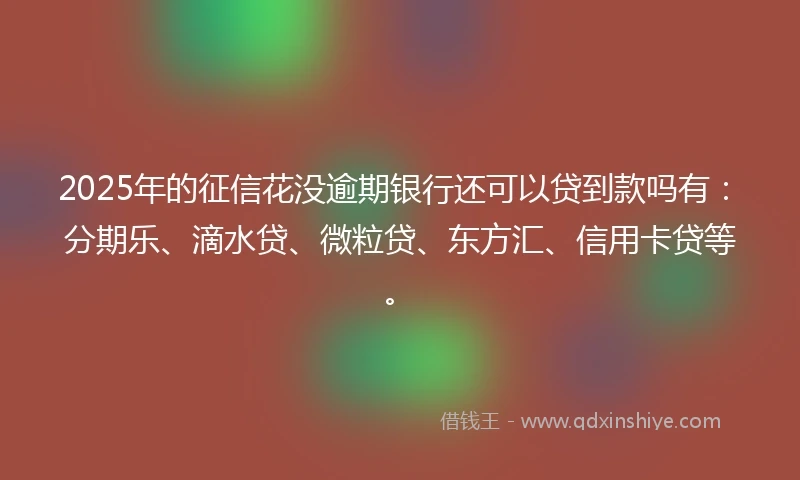 2025年的征信花没逾期银行还可以贷到款吗有：分期乐、滴水贷、微粒贷、东方汇、信用卡贷等。