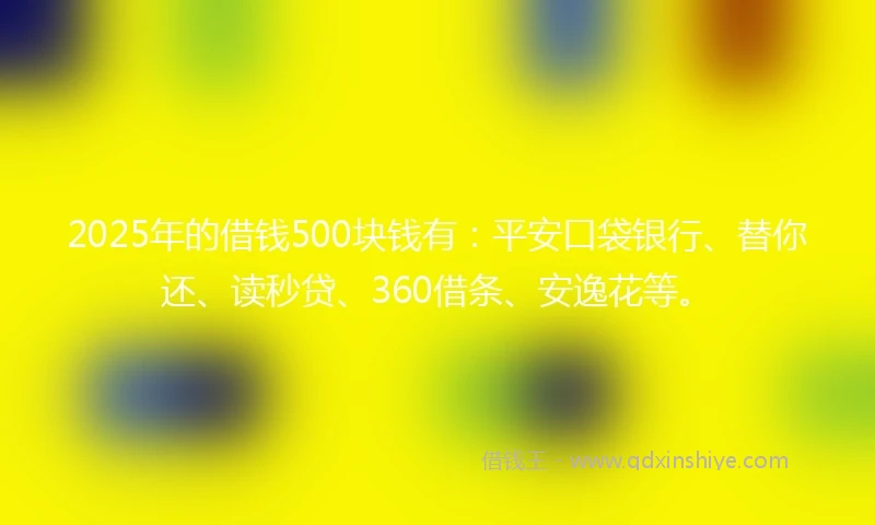 2025年的借钱500块钱有：平安口袋银行、替你还、读秒贷、360借条、安逸花等。