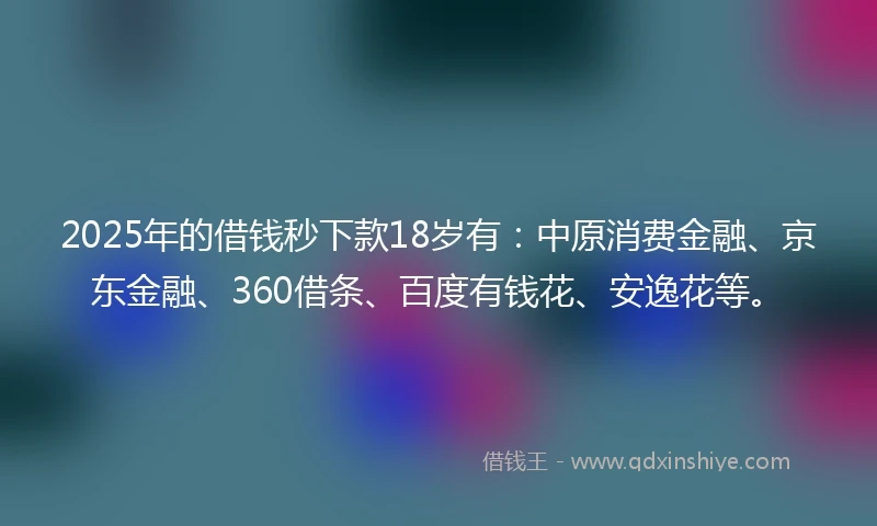 2025年的借钱秒下款18岁有：中原消费金融、京东金融、360借条、百度有钱花、安逸花等。