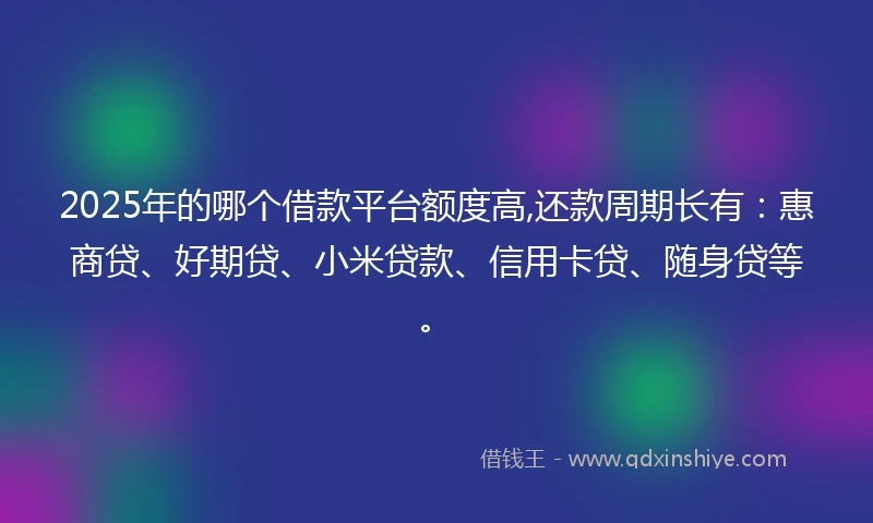 2025年的哪个借款平台额度高,还款周期长有：惠商贷、好期贷、小米贷款、信用卡贷、随身贷等。
