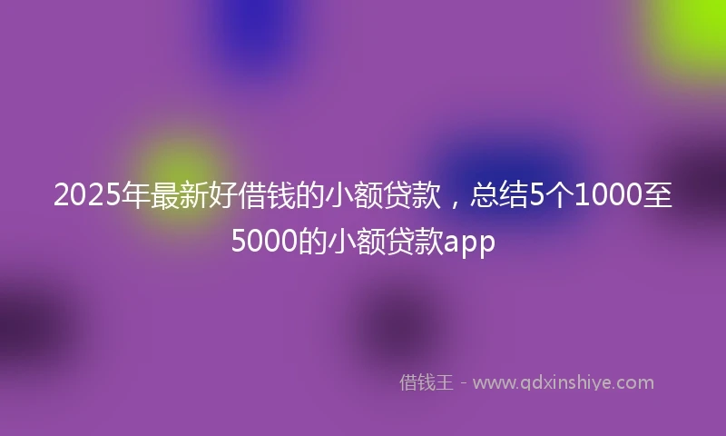 2025年最新好借钱的小额贷款，总结5个1000至5000的小额贷款app