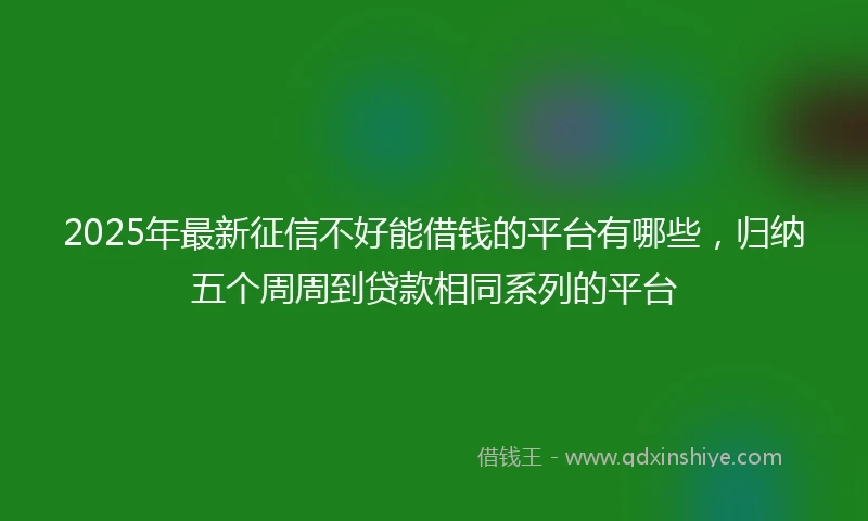2025年最新征信不好能借钱的平台有哪些，归纳五个周周到贷款相同系列的平台