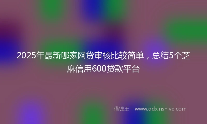 2025年最新哪家网贷审核比较简单，总结5个芝麻信用600贷款平台