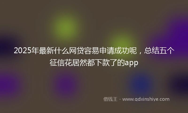2025年最新什么网贷容易申请成功呢，总结五个征信花居然都下款了的app