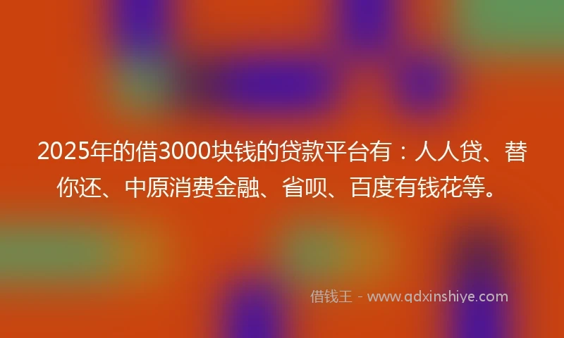 2025年的借3000块钱的贷款平台有：人人贷、替你还、中原消费金融、省呗、百度有钱花等。