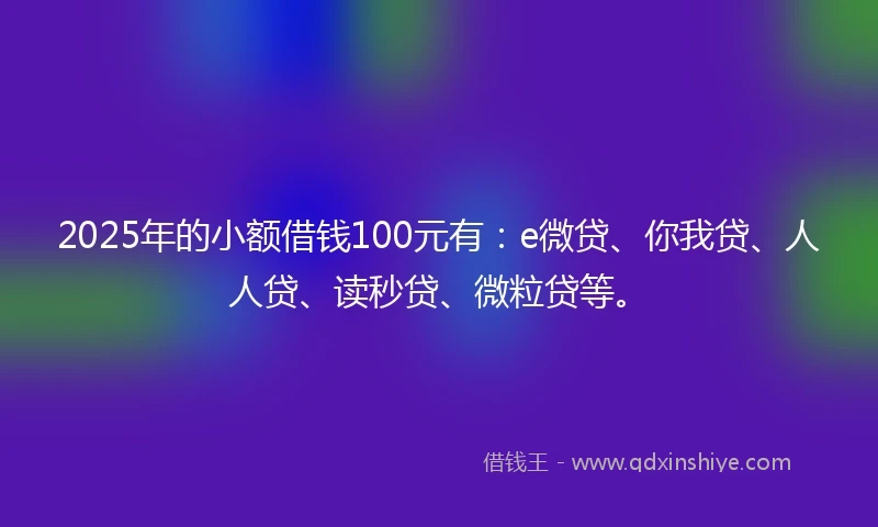 2025年的小额借钱100元有：e微贷、你我贷、人人贷、读秒贷、微粒贷等。