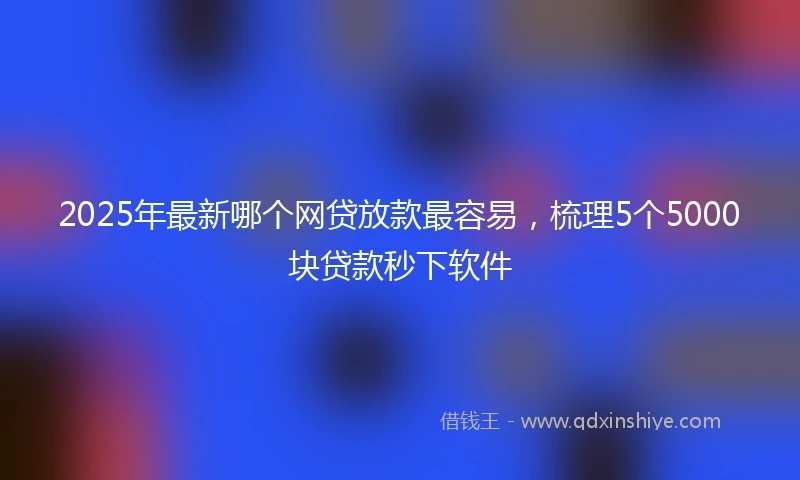 2025年最新哪个网贷放款最容易，梳理5个5000块贷款秒下软件