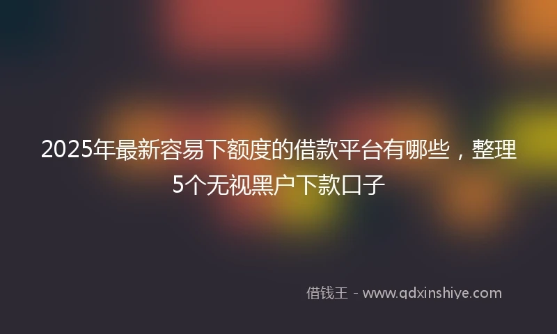 2025年最新容易下额度的借款平台有哪些，整理5个无视黑户下款口子