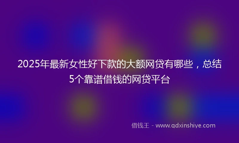 2025年最新女性好下款的大额网贷有哪些，总结5个靠谱借钱的网贷平台