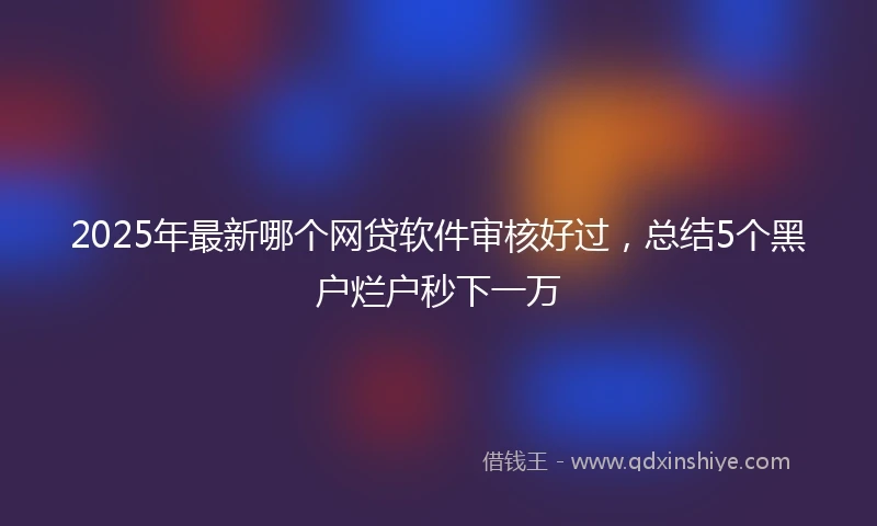 2025年最新哪个网贷软件审核好过，总结5个黑户烂户秒下一万