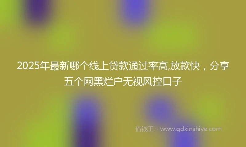 2025年最新哪个线上贷款通过率高,放款快，分享五个网黑烂户无视风控口子