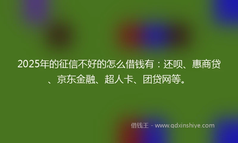2025年的征信不好的怎么借钱有：还呗、惠商贷、京东金融、超人卡、团贷网等。