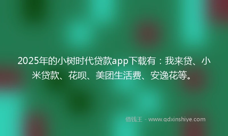 2025年的小树时代贷款app下载有：我来贷、小米贷款、花呗、美团生活费、安逸花等。