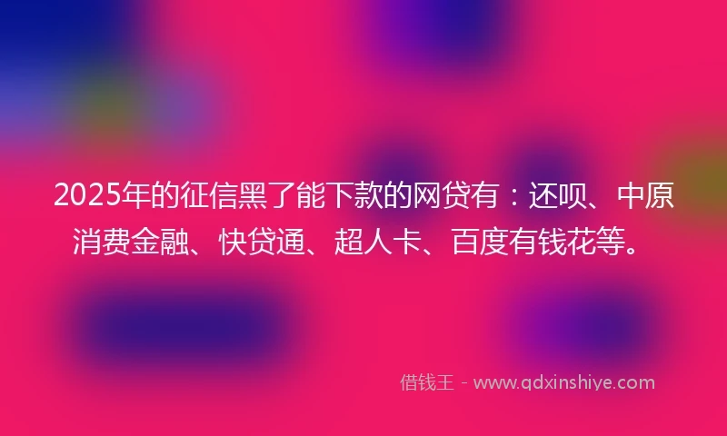 2025年的征信黑了能下款的网贷有：还呗、中原消费金融、快贷通、超人卡、百度有钱花等。