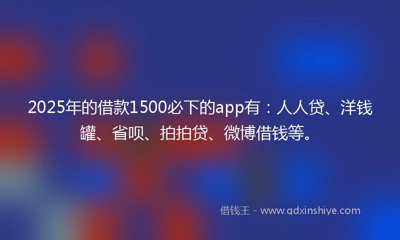 2025年的借款1500必下的app有：人人贷、洋钱罐、省呗、拍拍贷、微博借钱等。
