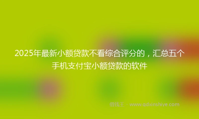 2025年最新小额贷款不看综合评分的，汇总五个手机支付宝小额贷款的软件