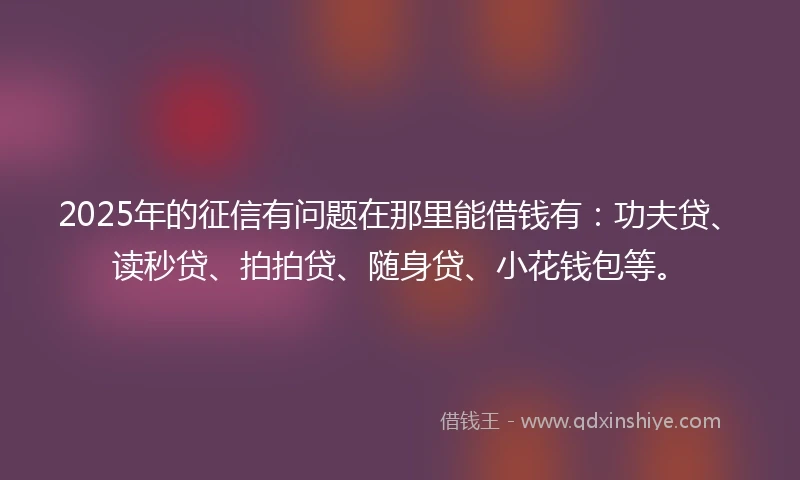 2025年的征信有问题在那里能借钱有：功夫贷、读秒贷、拍拍贷、随身贷、小花钱包等。