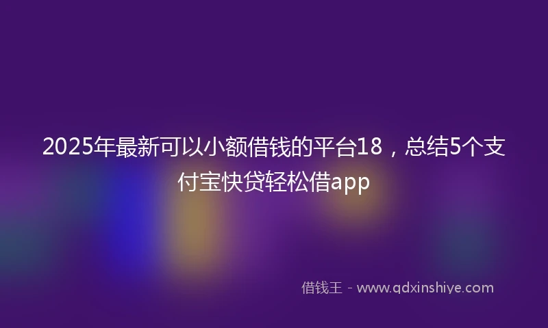 2025年最新可以小额借钱的平台18，总结5个支付宝快贷轻松借app