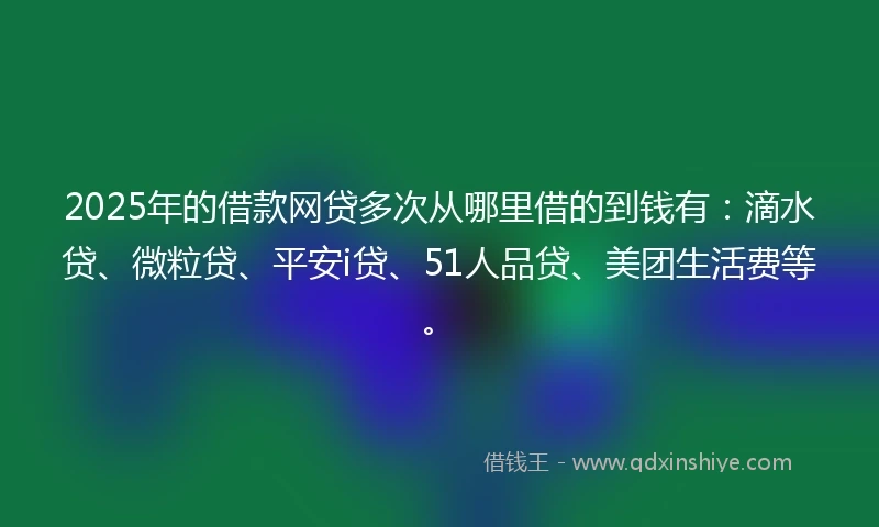2025年的借款网贷多次从哪里借的到钱有：滴水贷、微粒贷、平安i贷、51人品贷、美团生活费等。