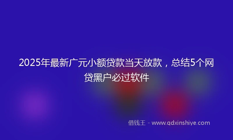 2025年最新广元小额贷款当天放款，总结5个网贷黑户必过软件