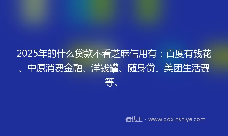 2025年的什么贷款不看芝麻信用有：百度有钱花、中原消费金融、洋钱罐、随身贷、美团生活费等。