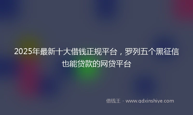 2025年最新十大借钱正规平台，罗列五个黑征信也能贷款的网贷平台