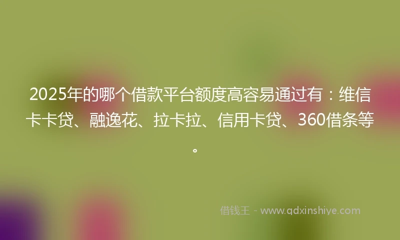 2025年的哪个借款平台额度高容易通过有：维信卡卡贷、融逸花、拉卡拉、信用卡贷、360借条等。