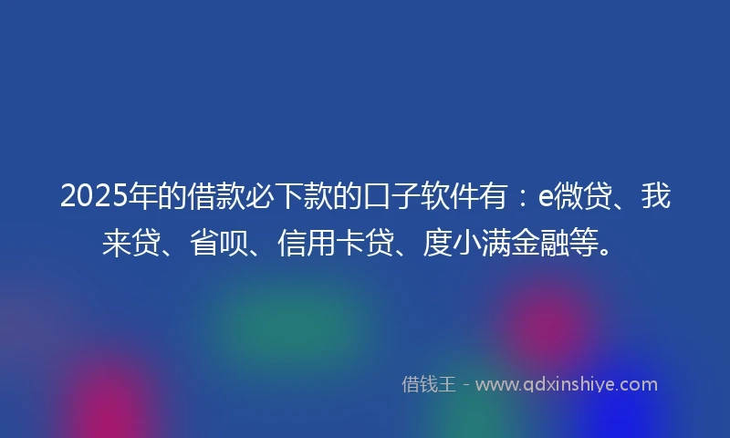 2025年的借款必下款的口子软件有：e微贷、我来贷、省呗、信用卡贷、度小满金融等。