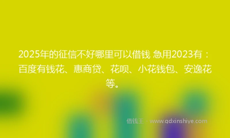 2025年的征信不好哪里可以借钱 急用2023有：百度有钱花、惠商贷、花呗、小花钱包、安逸花等。