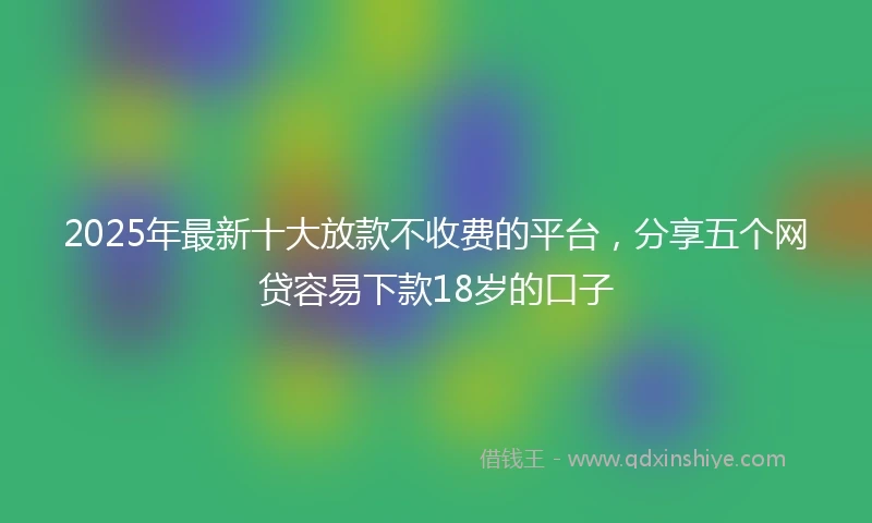 2025年最新十大放款不收费的平台，分享五个网贷容易下款18岁的口子