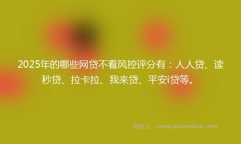 2025年的哪些网贷不看风控评分有：人人贷、读秒贷、拉卡拉、我来贷、平安i贷等。