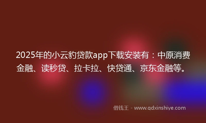 2025年的小云豹贷款app下载安装有：中原消费金融、读秒贷、拉卡拉、快贷通、京东金融等。