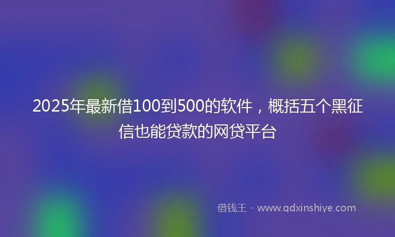 2025年最新借100到500的软件，概括五个黑征信也能贷款的网贷平台