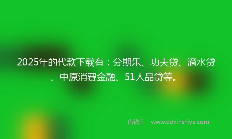 2025年的代款下载有：分期乐、功夫贷、滴水贷、中原消费金融、51人品贷等。