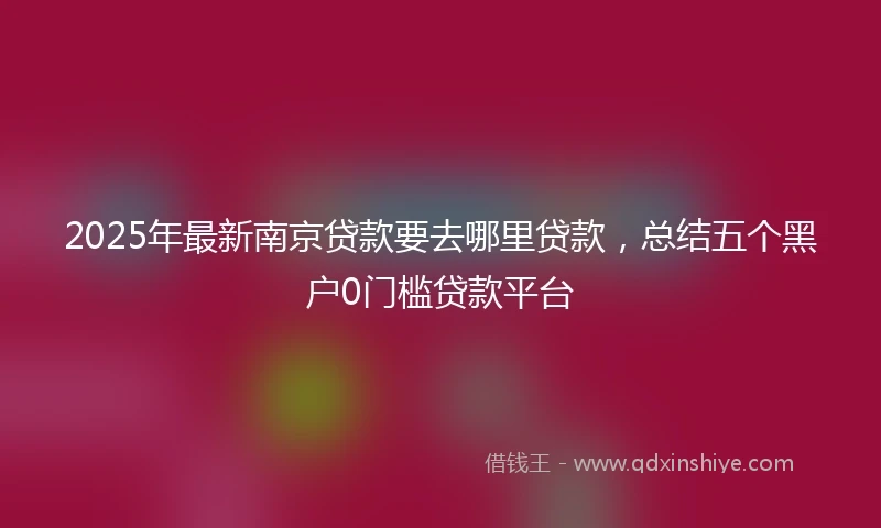 2025年最新南京贷款要去哪里贷款，总结五个黑户0门槛贷款平台