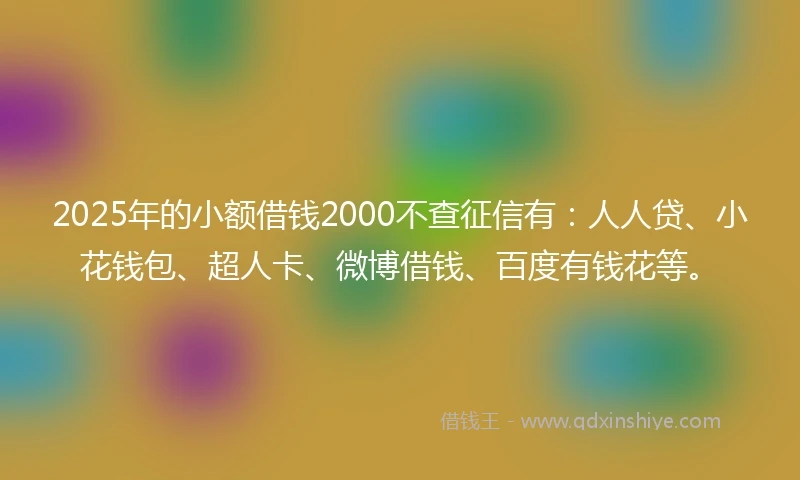 2025年的小额借钱2000不查征信有：人人贷、小花钱包、超人卡、微博借钱、百度有钱花等。