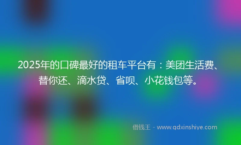 2025年的口碑最好的租车平台有：美团生活费、替你还、滴水贷、省呗、小花钱包等。