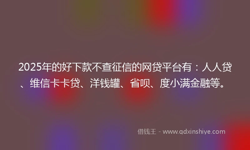 2025年的好下款不查征信的网贷平台有：人人贷、维信卡卡贷、洋钱罐、省呗、度小满金融等。
