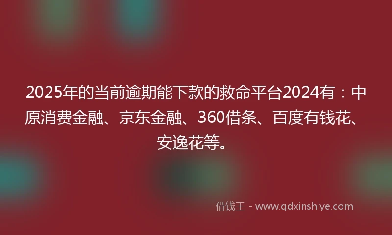 2025年的当前逾期能下款的救命平台2024有：中原消费金融、京东金融、360借条、百度有钱花、安逸花等。