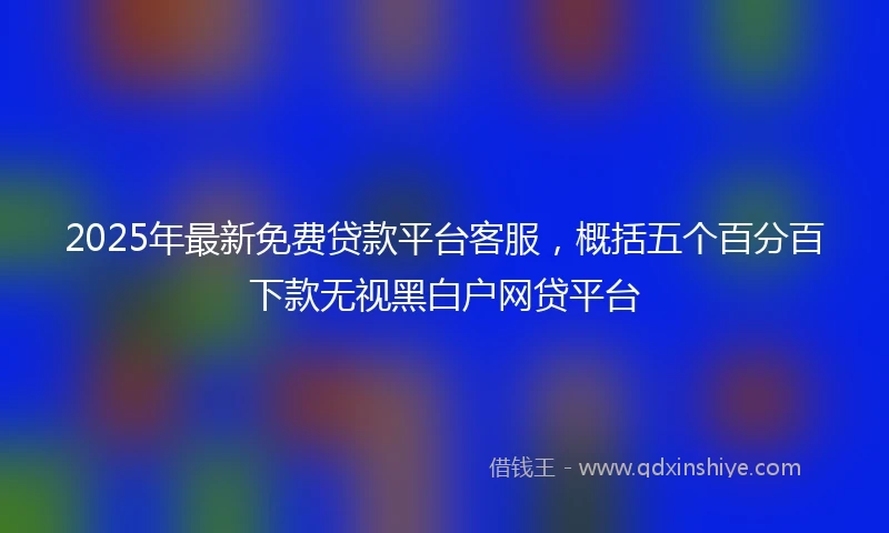 2025年最新免费贷款平台客服，概括五个百分百下款无视黑白户网贷平台