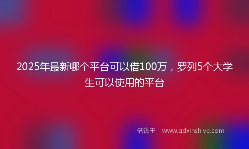 2025年最新哪个平台可以借100万，罗列5个大学生可以使用的平台