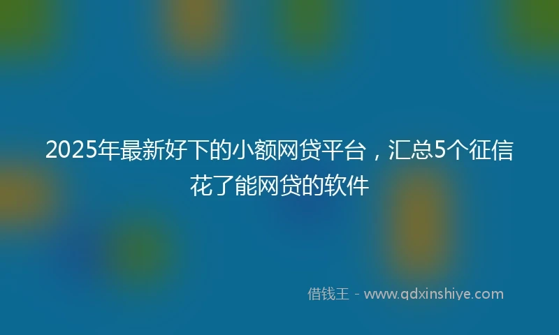 2025年最新好下的小额网贷平台，汇总5个征信花了能网贷的软件