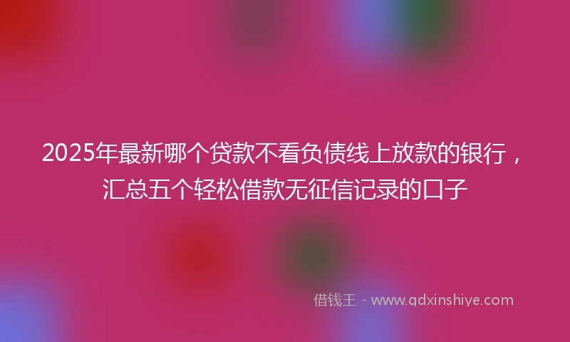 2025年最新哪个贷款不看负债线上放款的银行，汇总五个轻松借款无征信记录的口子