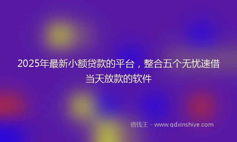 2025年最新小额贷款的平台，整合五个无忧速借当天放款的软件