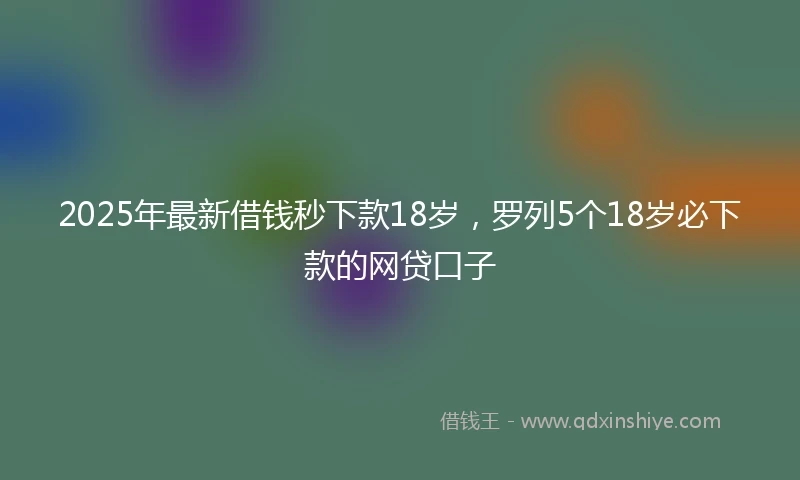 2025年最新借钱秒下款18岁，罗列5个18岁必下款的网贷口子